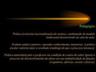 Pedagógico Prática tecnicista (racionalização do ensino), continuação do modelo tradicional desenvolvido na sala de aula; O aluno ainda é passivo, reproduz conhecimento, memoriza. A prática escolar valoriza mais o resultado (ranking) do que o processo (avanço); Prática autoritária pois o professor na condição de centro do saber ignora o processo de desenvolvimento do aluno em sua multiplicidade de funções (cognitivas, afetivas, sociais e físicas); 
