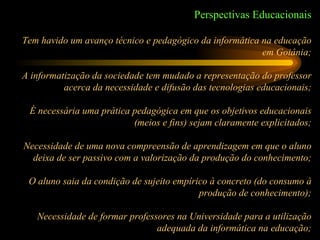 Perspectivas Educacionais Tem havido um avanço técnico e pedagógico da informática na educação em Goiânia; A informatização da sociedade tem mudado a representação do professor acerca da necessidade e difusão das tecnologias educacionais; É necessária uma prática pedagógica em que os objetivos educacionais (meios e fins) sejam claramente explicitados; Necessidade de uma nova compreensão de aprendizagem em que o aluno deixa de ser passivo com a valorização da produção do conhecimento; O aluno saia da condição de sujeito empírico à concreto (do consumo à produção de conhecimento); Necessidade de formar professores na Universidade para a utilização adequada da informática na educação; 