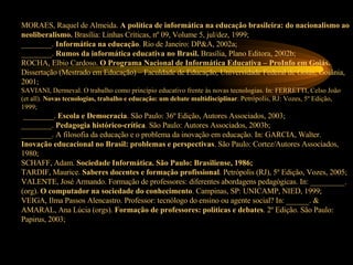 MORAES, Raquel de Almeida.  A política de informática na educação brasileira: do nacionalismo ao neoliberalismo.  Brasília: Linhas Críticas, nº 09, Volume 5, jul/dez, 1999; ________.  Informática na educação . Rio de Janeiro: DP&A, 2002a; ________.  Rumos da informática educativa no Brasil.  Brasília, Plano Editora, 2002b; ROCHA, Elbio Cardoso.  O Programa Nacional de Informática Educativa – ProInfo em Goiás.  Dissertação (Mestrado em Educação) – Faculdade de Educação, Universidade Federal de Goiás, Goiânia, 2001; SAVIANI, Dermeval. O trabalho como princípio educativo frente às novas tecnologias. In: FERRETTI, Celso João (et all).  Novas tecnologias, trabalho e educação: um debate multidisciplinar . Petrópolis, RJ: Vozes, 5º Edição, 1999;  ________.  Escola e Democracia . São Paulo: 36º Edição, Autores Associados, 2003; ________.  Pedagogia histórico-crítica . São Paulo: Autores Associados, 2003b; ________. A filosofia da educação e o problema da inovação em educação. In: GARCIA, Walter.  Inovação educacional no Brasil: problemas e perspectivas . São Paulo: Cortez/Autores Associados, 1980; SCHAFF, Adam.  Sociedade Informática. São Paulo: Brasiliense, 1986; TARDIF, Maurice.  Saberes docentes e formação profissional . Petrópolis (RJ), 5º Edição, Vozes, 2005; VALENTE, José Armando. Formação de professores: diferentes abordagens pedagógicas. In: _________. (org).  O computador na sociedade do conhecimento . Campinas, SP: UNICAMP, NIED, 1999; VEIGA, Ilma Passos Alencastro. Professor: tecnólogo do ensino ou agente social? In: ______. & AMARAL, Ana Lúcia (orgs).  Formação de professores: políticas e debates . 2º Edição. São Paulo: Papirus, 2003; 