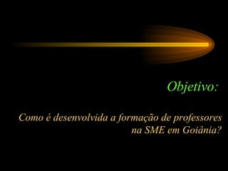 Objetivo:  Como é desenvolvida a formação de professores na SME em Goiânia? 