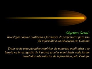 Objetivo Geral: Investigar como é realizada a formação de professores para uso da informática na educação em Goiânia Trata-se de uma pesquisa empírica, de natureza qualitativa e se baseia na investigação de 9 (nove) escolas municipais onde foram instalados laboratórios de informática pelo Proinfo. 