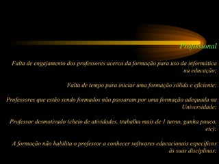 Profissional Falta de engajamento dos professores acerca da formação para uso da informática na educação; Falta de tempo para iniciar uma formação sólida e eficiente; Professores que estão sendo formados não passaram por uma formação adequada na Universidade; Professor desmotivado (cheio de atividades, trabalha mais de 1 turno, ganha pouco, etc); A formação não habilita o professor a conhecer softwares educacionais específicos às suas disciplinas; 