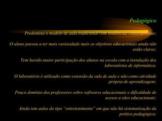 Pedagógico Predomina o modelo de aula tradicional com tendências construtivistas; O aluno passou a ter mais curiosidade mais os objetivos educacionais ainda não estão claros; Tem havido maior participação dos alunos na escola com a instalação dos laboratórios de informática; O laboratório é utilizado como extensão da sala de aula e não como atividade própria de aprendizagem; Pouco domínio dos professores sobre softwares educacionais e dificuldade de acesso a sites educacionais; Ainda tem aulas do tipo “entretenimento” em que não há sistematização da prática pedagógica; 