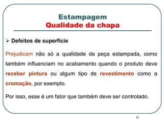 11
 Defeitos de superfície
Prejudicam não só a qualidade da peça estampada, como
também influenciam no acabamento quando o produto deve
receber pintura ou algum tipo de revestimento como a
cromação, por exemplo.
Por isso, esse é um fator que também deve ser controlado.
Estampagem
Qualidade da chapa
 