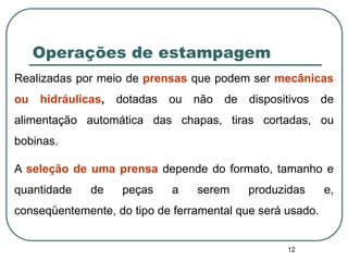 12
Operações de estampagem
Realizadas por meio de prensas que podem ser mecânicas
ou hidráulicas, dotadas ou não de dispositivos de
alimentação automática das chapas, tiras cortadas, ou
bobinas.
A seleção de uma prensa depende do formato, tamanho e
quantidade de peças a serem produzidas e,
conseqüentemente, do tipo de ferramental que será usado.
 