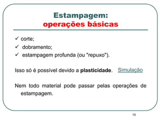 15
Estampagem:
operações básicas
 corte;
 dobramento;
 estampagem profunda (ou "repuxo").
Isso só é possível devido a plasticidade.
Nem todo material pode passar pelas operações de
estampagem.
Simulação
 