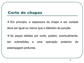 17
Corte de chapas
 Em princípio, a espessura da chapa a ser cortada
deve ser igual ou menor que o diâmetro do punção.
 As peças obtidas por corte, podem, eventualmente,
ser submetidas a uma operação posterior de
estampagem profunda.
 