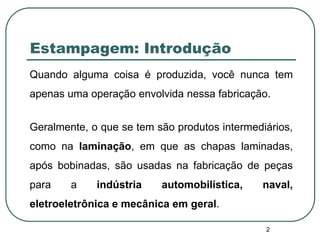 2
Estampagem: Introdução
Quando alguma coisa é produzida, você nunca tem
apenas uma operação envolvida nessa fabricação.
Geralmente, o que se tem são produtos intermediários,
como na laminação, em que as chapas laminadas,
após bobinadas, são usadas na fabricação de peças
para a indústria automobilística, naval,
eletroeletrônica e mecânica em geral.
 
