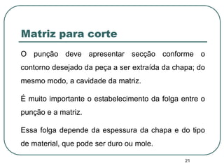 21
Matriz para corte
O punção deve apresentar secção conforme o
contorno desejado da peça a ser extraída da chapa; do
mesmo modo, a cavidade da matriz.
É muito importante o estabelecimento da folga entre o
punção e a matriz.
Essa folga depende da espessura da chapa e do tipo
de material, que pode ser duro ou mole.
 