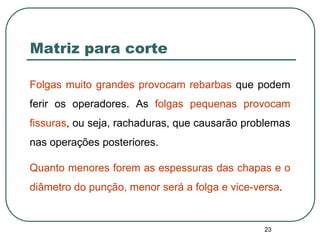 23
Matriz para corte
Folgas muito grandes provocam rebarbas que podem
ferir os operadores. As folgas pequenas provocam
fissuras, ou seja, rachaduras, que causarão problemas
nas operações posteriores.
Quanto menores forem as espessuras das chapas e o
diâmetro do punção, menor será a folga e vice-versa.
 
