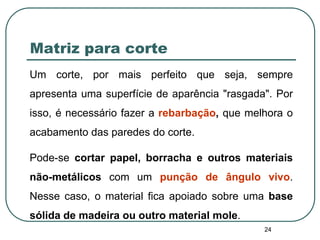 24
Matriz para corte
Um corte, por mais perfeito que seja, sempre
apresenta uma superfície de aparência "rasgada". Por
isso, é necessário fazer a rebarbação, que melhora o
acabamento das paredes do corte.
Pode-se cortar papel, borracha e outros materiais
não-metálicos com um punção de ângulo vivo.
Nesse caso, o material fica apoiado sobre uma base
sólida de madeira ou outro material mole.
 