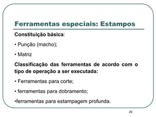 26
Ferramentas especiais: Estampos
Constituição básica:
• Punção (macho);
• Matriz
Classificação das ferramentas de acordo com o
tipo de operação a ser executada:
• Ferramentas para corte;
• ferramentas para dobramento;
•ferramentas para estampagem profunda.
 