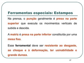 27
Ferramentas especiais: Estampos
Na prensa, o punção geralmente é preso na parte
superior que executa os movimentos verticais de
subida e descida.
A matriz é presa na parte inferior constituída por uma
mesa fixa.
Esse ferramental deve ser resistente ao desgaste,
ao choque e à deformação, ter usinabilidade e
grande dureza.
 