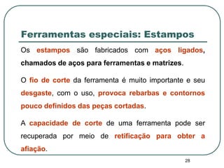 28
Ferramentas especiais: Estampos
Os estampos são fabricados com aços ligados,
chamados de aços para ferramentas e matrizes.
O fio de corte da ferramenta é muito importante e seu
desgaste, com o uso, provoca rebarbas e contornos
pouco definidos das peças cortadas.
A capacidade de corte de uma ferramenta pode ser
recuperada por meio de retificação para obter a
afiação.
 