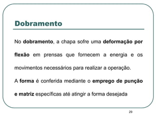 29
Dobramento
No dobramento, a chapa sofre uma deformação por
flexão em prensas que fornecem a energia e os
movimentos necessários para realizar a operação.
A forma é conferida mediante o emprego de punção
e matriz específicas até atingir a forma desejada
 