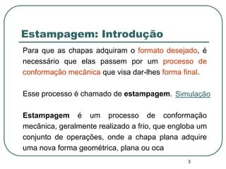 3
Estampagem: Introdução
Para que as chapas adquiram o formato desejado, é
necessário que elas passem por um processo de
conformação mecânica que visa dar-lhes forma final.
Esse processo é chamado de estampagem.
Estampagem é um processo de conformação
mecânica, geralmente realizado a frio, que engloba um
conjunto de operações, onde a chapa plana adquire
uma nova forma geométrica, plana ou oca
Simulação
 