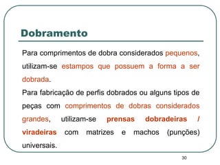 30
Dobramento
Para comprimentos de dobra considerados pequenos,
utilizam-se estampos que possuem a forma a ser
dobrada.
Para fabricação de perfis dobrados ou alguns tipos de
peças com comprimentos de dobras considerados
grandes, utilizam-se prensas dobradeiras /
viradeiras com matrizes e machos (punções)
universais.
 