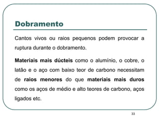 33
Dobramento
Cantos vivos ou raios pequenos podem provocar a
ruptura durante o dobramento.
Materiais mais dúcteis como o alumínio, o cobre, o
latão e o aço com baixo teor de carbono necessitam
de raios menores do que materiais mais duros
como os aços de médio e alto teores de carbono, aços
ligados etc.
 