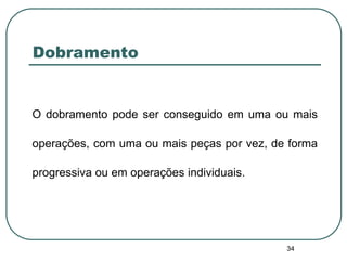 34
Dobramento
O dobramento pode ser conseguido em uma ou mais
operações, com uma ou mais peças por vez, de forma
progressiva ou em operações individuais.
 