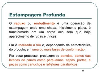 41
Estampagem Profunda
O repuxo ou embutimento é uma operação de
estampagem onde uma chapa, inicialmente plana, é
transformada em um corpo oco sem que haja
aparecimento de rugas e trincas.
Ela é realizada a frio e, dependendo da característica
do produto, em uma ou mais fases de conformação.
Por esse processo, produzem-se panelas, partes das
latarias de carros como pára-lamas, capôs, portas, e
peças como cartuchos e refletores parabólicos.
 