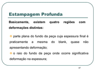 47
Estampagem Profunda
Basicamente, existem quatro regiões com
deformações distintas:
 parte plana do fundo da peça cuja espessura final é
praticamente a mesma do blank, quase não
apresentando deformação;
 o raio do fundo da peça onde ocorre significativa
deformação na espessura;
 