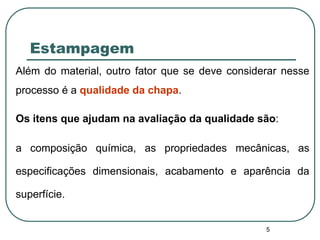 5
Estampagem
Além do material, outro fator que se deve considerar nesse
processo é a qualidade da chapa.
Os itens que ajudam na avaliação da qualidade são:
a composição química, as propriedades mecânicas, as
especificações dimensionais, acabamento e aparência da
superfície.
 
