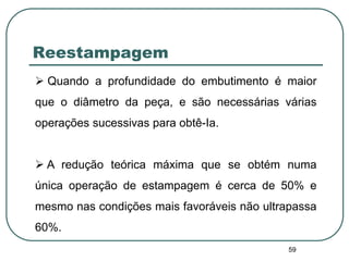 59
Reestampagem
 Quando a profundidade do embutimento é maior
que o diâmetro da peça, e são necessárias várias
operações sucessivas para obtê-Ia.
 A redução teórica máxima que se obtém numa
única operação de estampagem é cerca de 50% e
mesmo nas condições mais favoráveis não ultrapassa
60%.
 