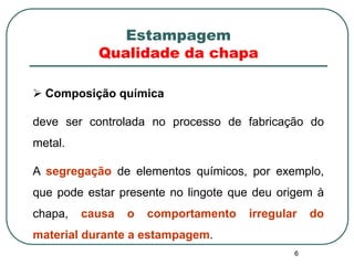 6
Estampagem
Qualidade da chapa
 Composição química
deve ser controlada no processo de fabricação do
metal.
A segregação de elementos químicos, por exemplo,
que pode estar presente no lingote que deu origem à
chapa, causa o comportamento irregular do
material durante a estampagem.
 