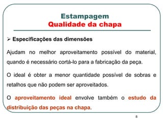 8
 Especificações das dimensões
Ajudam no melhor aproveitamento possível do material,
quando é necessário cortá-lo para a fabricação da peça.
O ideal é obter a menor quantidade possível de sobras e
retalhos que não podem ser aproveitados.
O aproveitamento ideal envolve também o estudo da
distribuição das peças na chapa.
Estampagem
Qualidade da chapa
 