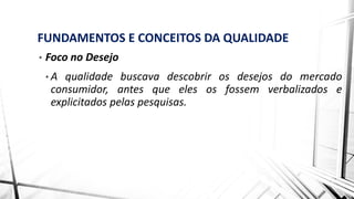 FUNDAMENTOS E CONCEITOS DA QUALIDADE
• Foco no Desejo
• A qualidade buscava descobrir os desejos do mercado
consumidor, antes que eles os fossem verbalizados e
explicitados pelas pesquisas.
 