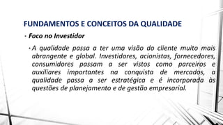 FUNDAMENTOS E CONCEITOS DA QUALIDADE
• Foco no Investidor
• A qualidade passa a ter uma visão do cliente muito mais
abrangente e global. Investidores, acionistas, fornecedores,
consumidores passam a ser vistos como parceiros e
auxiliares importantes na conquista de mercados, a
qualidade passa a ser estratégica e é incorporada às
questões de planejamento e de gestão empresarial.
 