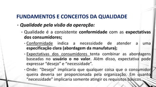 FUNDAMENTOS E CONCEITOS DA QUALIDADE
• Qualidade pela visão da operação:
• Qualidade é a consistente conformidade com as expectativas
dos consumidores;
• Conformidade indica a necessidade de atender a uma
especificação clara (abordagem da manufatura);
• Expectativas dos consumidores tenta combinar as abordagens
baseadas no usuário o no valor. Além disso, expectativa pode
expressar “desejo” e “necessidade”.
• Onde: “Desejo” implicaria que qualquer coisa que o consumidor
queira deveria ser proporcionada pela organização. Em quanto
“necessidade” implicaria somente atingir os requisitos básicos.
 