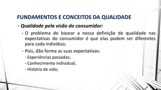 FUNDAMENTOS E CONCEITOS DA QUALIDADE
• Qualidade pela visão do consumidor:
• O problema de basear a nossa definição de qualidade nas
expectativas do consumidor é que elas podem ser diferentes
para cada indivíduo;
• Pois, dão forma as suas expectativas:
• Experiências passadas;
• Conhecimento individual;
• História de vida;
 