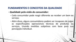FUNDAMENTOS E CONCEITOS DA QUALIDADE
• Qualidade pela visão do consumidor:
• Cada consumidor pode reagir diferente ao receber um bem ou
serviço;
• Além disso, alguns consumidores podem ser incapazes de julgar
as especificações operacionais técnicas de produtos ou
serviços. Usando medidas subjetivas com base para sua
percepção individual.
 