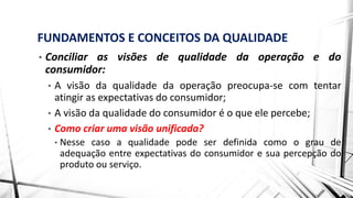 FUNDAMENTOS E CONCEITOS DA QUALIDADE
• Conciliar as visões de qualidade da operação e do
consumidor:
• A visão da qualidade da operação preocupa-se com tentar
atingir as expectativas do consumidor;
• A visão da qualidade do consumidor é o que ele percebe;
• Como criar uma visão unificada?
• Nesse caso a qualidade pode ser definida como o grau de
adequação entre expectativas do consumidor e sua percepção do
produto ou serviço.
 