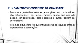 FUNDAMENTOS E CONCEITOS DA QUALIDADE
• Tanto as expectativas com as percepções dos consumidores
são influenciáveis por alguns fatores, sendo que uns não
podem ser controlados pela operação e outros podem ser
gerenciados;
• Vejamos alguns fatores que influenciarão as lacunas entre as
expectativas e percepções.
 