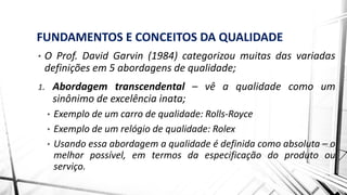 FUNDAMENTOS E CONCEITOS DA QUALIDADE
• O Prof. David Garvin (1984) categorizou muitas das variadas
definições em 5 abordagens de qualidade;
1. Abordagem transcendental – vê a qualidade como um
sinônimo de excelência inata;
• Exemplo de um carro de qualidade: Rolls-Royce
• Exemplo de um relógio de qualidade: Rolex
• Usando essa abordagem a qualidade é definida como absoluta – o
melhor possível, em termos da especificação do produto ou
serviço.
 