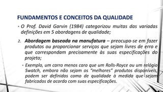 FUNDAMENTOS E CONCEITOS DA QUALIDADE
• O Prof. David Garvin (1984) categorizou muitas das variadas
definições em 5 abordagens de qualidade;
2. Abordagem baseada na manufatura – preocupa-se em fazer
produtos ou proporcionar serviços que sejam livres de erro e
que correspondam precisamente às suas especificações do
projeto;
• Exemplo, um carro menos caro que um Rolls-Royce ou um relógio
Swatch, embora não sejam os “melhores” produtos disponíveis,
podem ser definidos como de qualidade à medida que sejam
fabricados de acordo com suas especificações.
 