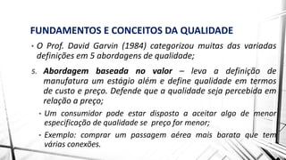 FUNDAMENTOS E CONCEITOS DA QUALIDADE
• O Prof. David Garvin (1984) categorizou muitas das variadas
definições em 5 abordagens de qualidade;
5. Abordagem baseada no valor – leva a definição de
manufatura um estágio além e define qualidade em termos
de custo e preço. Defende que a qualidade seja percebida em
relação a preço;
• Um consumidor pode estar disposto a aceitar algo de menor
especificação de qualidade se preço for menor;
• Exemplo: comprar um passagem aérea mais barata que tem
várias conexões.
 