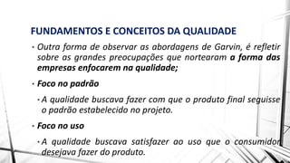 FUNDAMENTOS E CONCEITOS DA QUALIDADE
• Outra forma de observar as abordagens de Garvin, é refletir
sobre as grandes preocupações que nortearam a forma das
empresas enfocarem na qualidade;
• Foco no padrão
• A qualidade buscava fazer com que o produto final seguisse
o padrão estabelecido no projeto.
• Foco no uso
• A qualidade buscava satisfazer ao uso que o consumidor
desejava fazer do produto.
 
