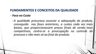 FUNDAMENTOS E CONCEITOS DA QUALIDADE
• Foco no Custo
• A qualidade procurava associar a adequação do produto,
conseguida nas fases anteriores, a custos cada vez mais
baixos, que proporcionassem preços finais de venda mais
competitivos, centra-se a preocupação no controle do
processo e não mais só ao final do produto.
 