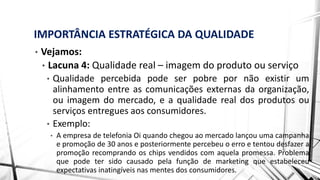IMPORTÂNCIA ESTRATÉGICA DA QUALIDADE
• Vejamos:
• Lacuna 4: Qualidade real – imagem do produto ou serviço
• Qualidade percebida pode ser pobre por não existir um
alinhamento entre as comunicações externas da organização,
ou imagem do mercado, e a qualidade real dos produtos ou
serviços entregues aos consumidores.
• Exemplo:
• A empresa de telefonia Oi quando chegou ao mercado lançou uma campanha
e promoção de 30 anos e posteriormente percebeu o erro e tentou desfazer a
promoção recomprando os chips vendidos com aquela promessa. Problema
que pode ter sido causado pela função de marketing que estabeleceu
expectativas inatingíveis nas mentes dos consumidores.
 