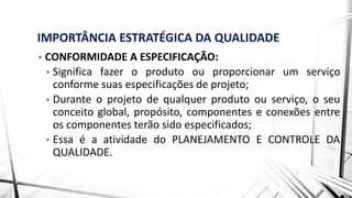 IMPORTÂNCIA ESTRATÉGICA DA QUALIDADE
• CONFORMIDADE A ESPECIFICAÇÃO:
• Significa fazer o produto ou proporcionar um serviço
conforme suas especificações de projeto;
• Durante o projeto de qualquer produto ou serviço, o seu
conceito global, propósito, componentes e conexões entre
os componentes terão sido especificados;
• Essa é a atividade do PLANEJAMENTO E CONTROLE DA
QUALIDADE.
 