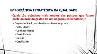 IMPORTÂNCIA ESTRATÉGICA DA QUALIDADE
• Quais são objetivos mais amplos das pessoas que fazem
parte da base da gestão de um negócio (satkeholders)?
• Segundo Slack, os objetivos são os seguinte:
• Velocidade;
• Confiabilidade;
• Flexibilidade;
• Custo;
• Qualidade.
 