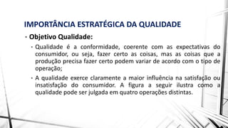 IMPORTÂNCIA ESTRATÉGICA DA QUALIDADE
• Objetivo Qualidade:
• Qualidade é a conformidade, coerente com as expectativas do
consumidor, ou seja, fazer certo as coisas, mas as coisas que a
produção precisa fazer certo podem variar de acordo com o tipo de
operação;
• A qualidade exerce claramente a maior influência na satisfação ou
insatisfação do consumidor. A figura a seguir ilustra como a
qualidade pode ser julgada em quatro operações distintas.
 