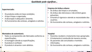 Montadora de automóveis:
• Todos os componentes são fabricados conforme as
especificações;
• A montagem atende as especificações;
• O produto é confiável;
• O produto é atraente e sem defeitos.
Supermercado:
• Os produtos estão em boas condições;
• A loja é limpa e organizada;
• A decoração é adequada e atraente;
• Os funcionários são corteses, amigáveis e solícitos.
Empresa de ônibus urbano:
• Os ônibus são limpos e arrumados;
• Os ônibus são silenciosos e não emitem gases
poluentes;
• O horário é rigoroso e atende as necessidades dos
usuários;
• Os funcionários são corteses, amigáveis e solícitos.
Hospital:
• Pacientes recebem o tratamento mais apropriado;
• O tratamento é conduzido de maneira correta;
• Os pacientes são consultados e mantidos
informados;
• Os funcionários são corteses, amigáveis e solícitos.
Qualidade pode significar...
 