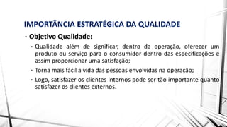 IMPORTÂNCIA ESTRATÉGICA DA QUALIDADE
• Objetivo Qualidade:
• Qualidade além de significar, dentro da operação, oferecer um
produto ou serviço para o consumidor dentro das especificações e
assim proporcionar uma satisfação;
• Torna mais fácil a vida das pessoas envolvidas na operação;
• Logo, satisfazer os clientes internos pode ser tão importante quanto
satisfazer os clientes externos.
 