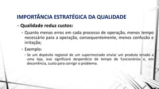IMPORTÂNCIA ESTRATÉGICA DA QUALIDADE
• Qualidade reduz custos:
• Quanto menos erros em cada processo de operação, menos tempo
necessário para a operação, consequentemente, menos confusão e
irritação;
• Exemplo:
• Se um depósito regional de um supermercado enviar um produto errado a
uma loja, isso significará desperdício de tempo de funcionários e, em
decorrência, custo para corrigir o problema.
 