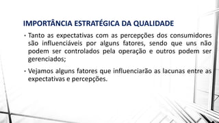 IMPORTÂNCIA ESTRATÉGICA DA QUALIDADE
• Tanto as expectativas com as percepções dos consumidores
são influenciáveis por alguns fatores, sendo que uns não
podem ser controlados pela operação e outros podem ser
gerenciados;
• Vejamos alguns fatores que influenciarão as lacunas entre as
expectativas e percepções.
 