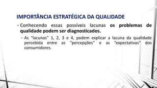 IMPORTÂNCIA ESTRATÉGICA DA QUALIDADE
• Conhecendo essas possíveis lacunas os problemas de
qualidade podem ser diagnosticados.
• As “lacunas” 1, 2, 3 e 4, podem explicar a lacuna da qualidade
percebida entre as “percepções” e as “expectativas” dos
consumidores.
 
